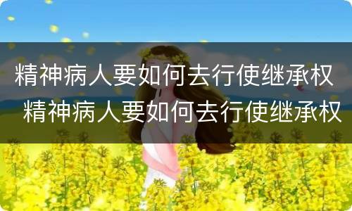 精神病人要如何去行使继承权 精神病人要如何去行使继承权的权利