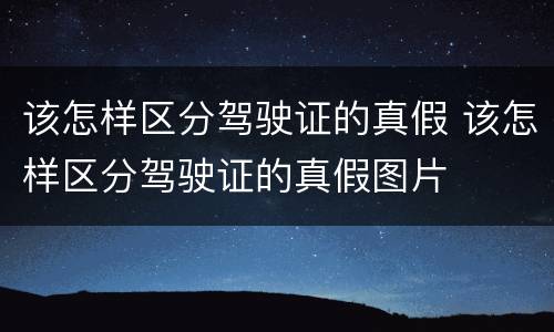 该怎样区分驾驶证的真假 该怎样区分驾驶证的真假图片