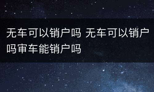 无车可以销户吗 无车可以销户吗审车能销户吗