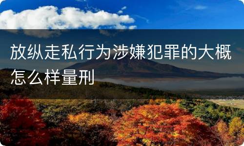 放纵走私行为涉嫌犯罪的大概怎么样量刑