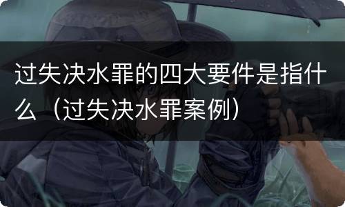过失决水罪的四大要件是指什么（过失决水罪案例）