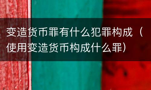 变造货币罪有什么犯罪构成（使用变造货币构成什么罪）