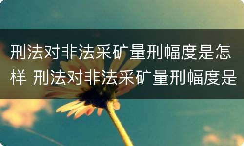刑法对非法采矿量刑幅度是怎样 刑法对非法采矿量刑幅度是怎样定的