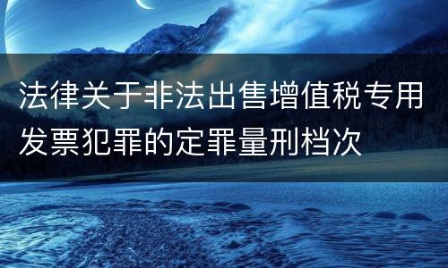 法律关于非法出售增值税专用发票犯罪的定罪量刑档次