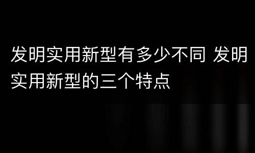 发明实用新型有多少不同 发明实用新型的三个特点