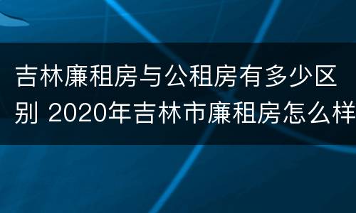 吉林廉租房与公租房有多少区别 2020年吉林市廉租房怎么样