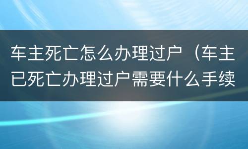 车主死亡怎么办理过户（车主已死亡办理过户需要什么手续）