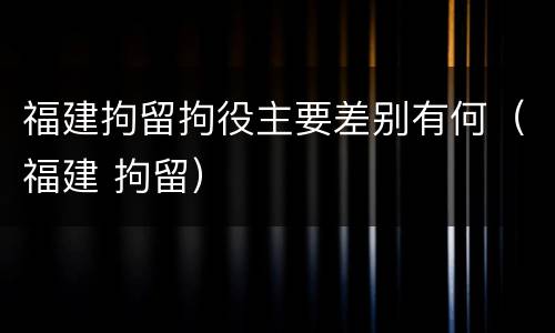 福建拘留拘役主要差别有何（福建 拘留）