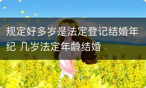 规定好多岁是法定登记结婚年纪 几岁法定年龄结婚