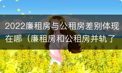 2022廉租房与公租房差别体现在哪（廉租房和公租房并轨了吗）