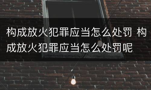 构成放火犯罪应当怎么处罚 构成放火犯罪应当怎么处罚呢