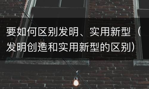 要如何区别发明、实用新型（发明创造和实用新型的区别）