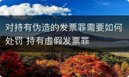 对持有伪造的发票罪需要如何处罚 持有虚假发票罪