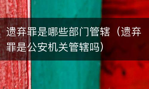遗弃罪是哪些部门管辖（遗弃罪是公安机关管辖吗）