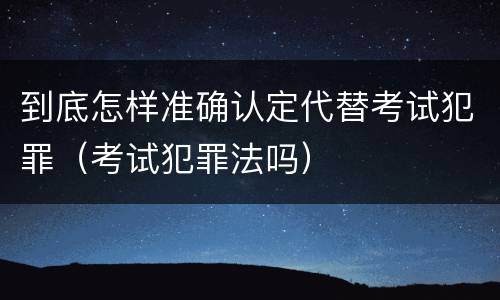 到底怎样准确认定代替考试犯罪（考试犯罪法吗）