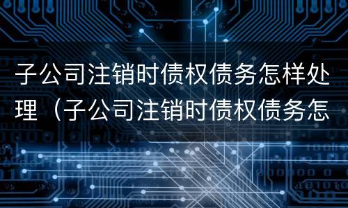 子公司注销时债权债务怎样处理（子公司注销时债权债务怎样处理呢）