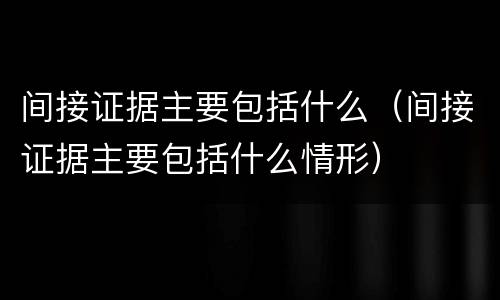 间接证据主要包括什么（间接证据主要包括什么情形）