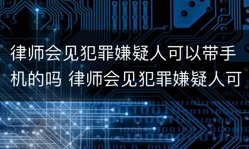 律师会见犯罪嫌疑人可以带手机的吗 律师会见犯罪嫌疑人可以带手机的吗知乎