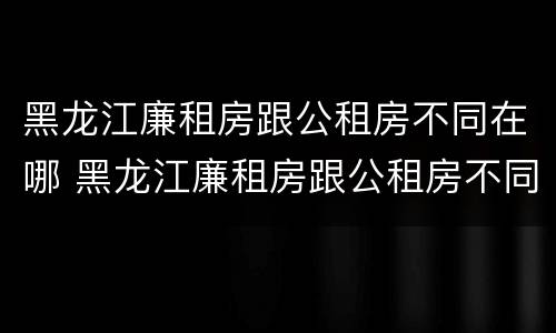 黑龙江廉租房跟公租房不同在哪 黑龙江廉租房跟公租房不同在哪申请