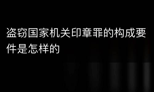 盗窃国家机关印章罪的构成要件是怎样的