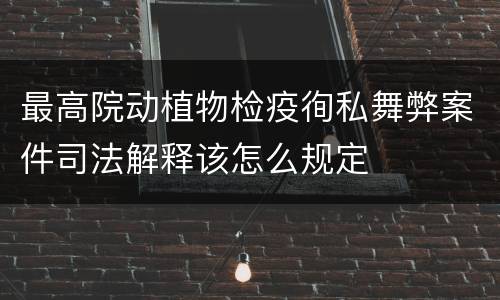 最高院动植物检疫徇私舞弊案件司法解释该怎么规定