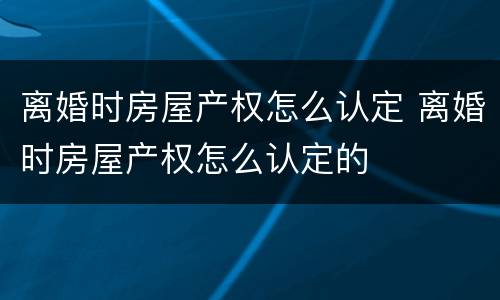 离婚时房屋产权怎么认定 离婚时房屋产权怎么认定的