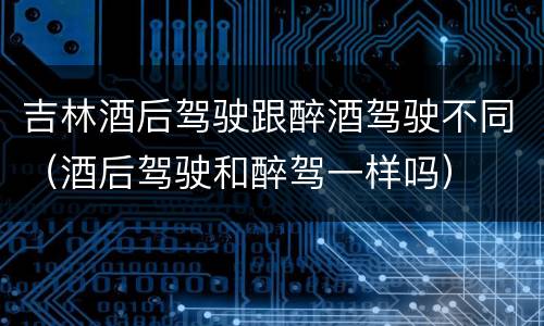 吉林酒后驾驶跟醉酒驾驶不同(酒后驾驶和醉驾一样吗)