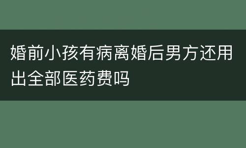婚前小孩有病离婚后男方还用出全部医药费吗