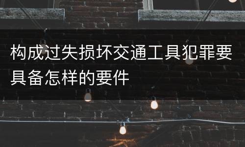 构成过失损坏交通工具犯罪要具备怎样的要件