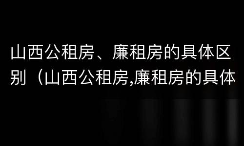 山西公租房、廉租房的具体区别（山西公租房,廉租房的具体区别在哪）
