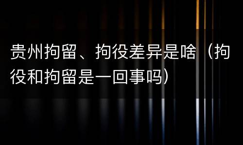 贵州拘留、拘役差异是啥（拘役和拘留是一回事吗）