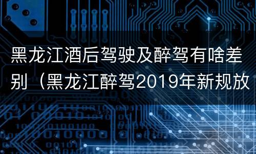 黑龙江酒后驾驶及醉驾有啥差别（黑龙江醉驾2019年新规放宽）