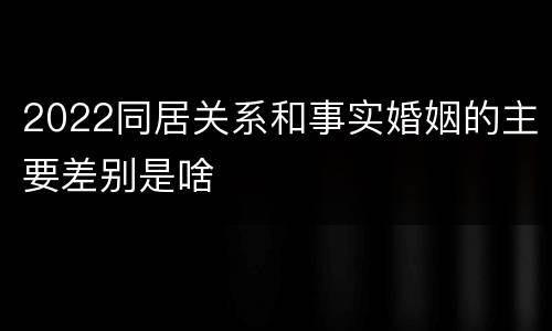 2022同居关系和事实婚姻的主要差别是啥