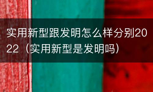 实用新型跟发明怎么样分别2022（实用新型是发明吗）