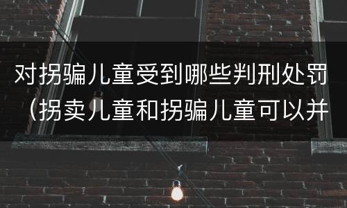 对拐骗儿童受到哪些判刑处罚（拐卖儿童和拐骗儿童可以并罚吗）