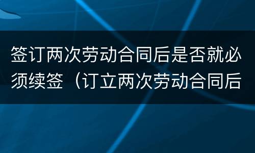 签订两次劳动合同后是否就必须续签（订立两次劳动合同后必须续签劳动合同么）