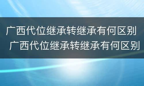 广西代位继承转继承有何区别 广西代位继承转继承有何区别和联系