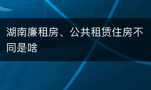 湖南廉租房、公共租赁住房不同是啥