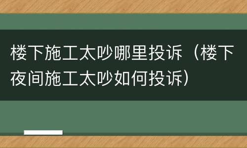 楼下施工太吵哪里投诉（楼下夜间施工太吵如何投诉）