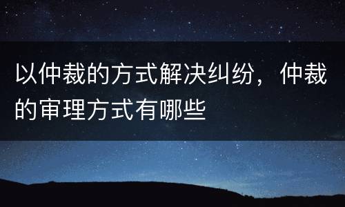 以仲裁的方式解决纠纷,仲裁的审理方式有哪些