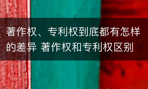 著作权、专利权到底都有怎样的差异 著作权和专利权区别