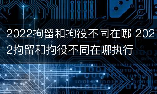 2022拘留和拘役不同在哪 2022拘留和拘役不同在哪执行