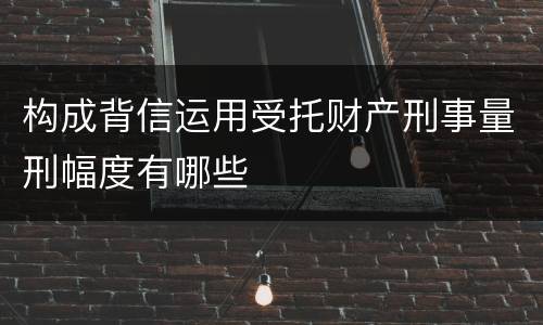 构成背信运用受托财产刑事量刑幅度有哪些