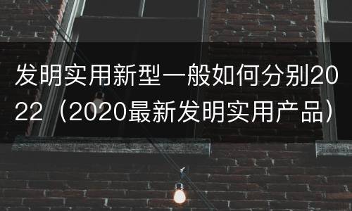 发明实用新型一般如何分别2022（2020最新发明实用产品）