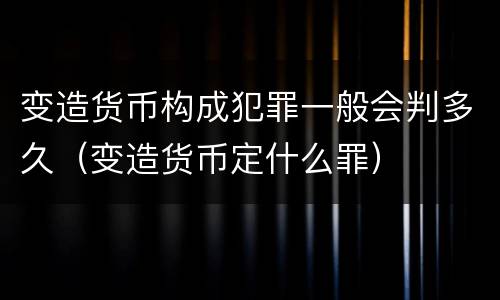 变造货币构成犯罪一般会判多久（变造货币定什么罪）