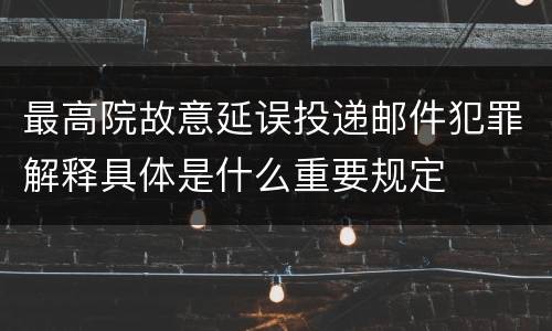 最高院故意延误投递邮件犯罪解释具体是什么重要规定