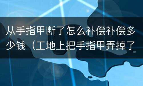 从手指甲断了怎么补偿补偿多少钱（工地上把手指甲弄掉了赔偿多少钱）