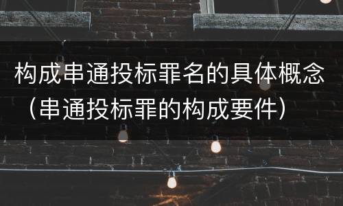 构成串通投标罪名的具体概念（串通投标罪的构成要件）