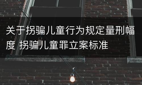 关于拐骗儿童行为规定量刑幅度 拐骗儿童罪立案标准