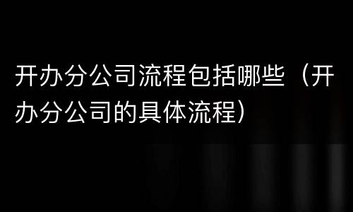 开办分公司流程包括哪些（开办分公司的具体流程）